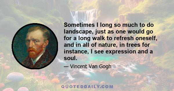 Sometimes I long so much to do landscape, just as one would go for a long walk to refresh oneself, and in all of nature, in trees for instance, I see expression and a soul.