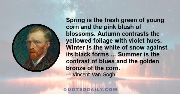 Spring is the fresh green of young corn and the pink blush of blossoms. Autumn contrasts the yellowed foilage with violet hues. Winter is the white of snow against its black forms ... Summer is the contrast of blues and 