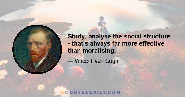 Study, analyse the social structure - that's always far more effective than moralising.