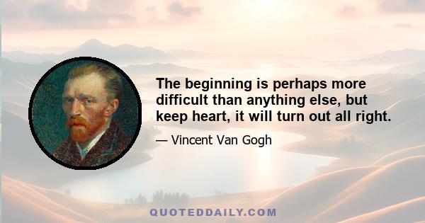 The beginning is perhaps more difficult than anything else, but keep heart, it will turn out all right.