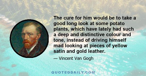 The cure for him would be to take a good long look at some potato plants, which have lately had such a deep and distinctive colour and tone, instead of driving himself mad looking at pieces of yellow satin and gold