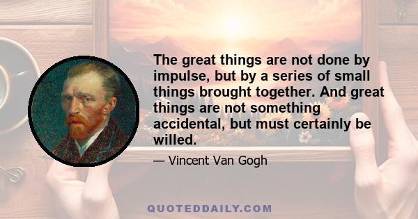 The great things are not done by impulse, but by a series of small things brought together. And great things are not something accidental, but must certainly be willed.