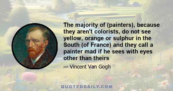 The majority of (painters), because they aren't colorists, do not see yellow, orange or sulphur in the South (of France) and they call a painter mad if he sees with eyes other than theirs