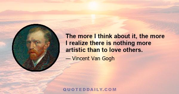 The more I think about it, the more I realize there is nothing more artistic than to love others.