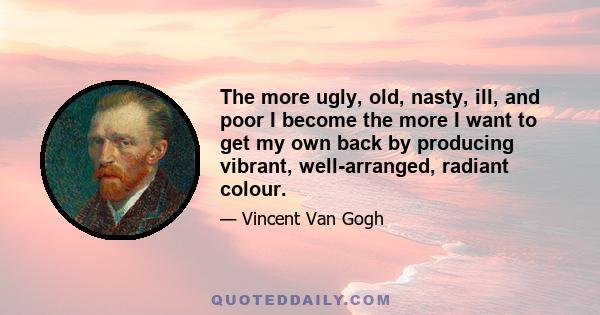 The more ugly, old, nasty, ill, and poor I become the more I want to get my own back by producing vibrant, well-arranged, radiant colour.