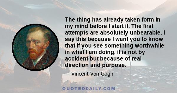 The thing has already taken form in my mind before I start it. The first attempts are absolutely unbearable. I say this because I want you to know that if you see something worthwhile in what I am doing, it is not by