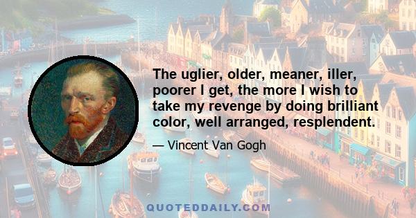 The uglier, older, meaner, iller, poorer I get, the more I wish to take my revenge by doing brilliant color, well arranged, resplendent.