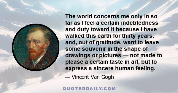 The world concerns me only in so far as I feel a certain indebtedness and duty toward it because I have walked this earth for thirty years, and, out of gratitude, want to leave some souvenir in the shape of drawings or