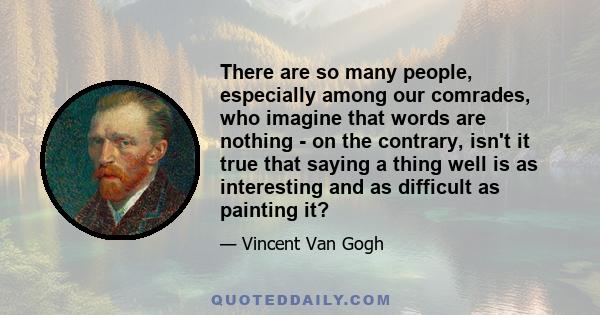 There are so many people, especially among our comrades, who imagine that words are nothing - on the contrary, isn't it true that saying a thing well is as interesting and as difficult as painting it?