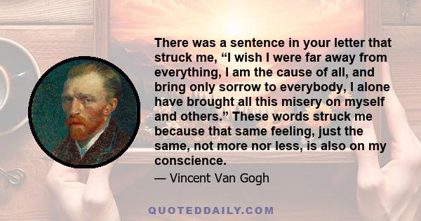 There was a sentence in your letter that struck me, “I wish I were far away from everything, I am the cause of all, and bring only sorrow to everybody, I alone have brought all this misery on myself and others.” These