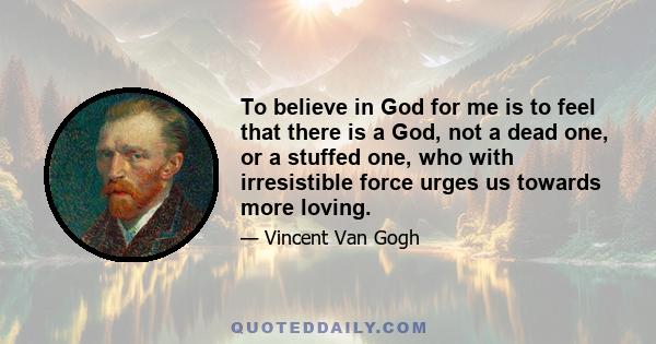 To believe in God for me is to feel that there is a God, not a dead one, or a stuffed one, who with irresistible force urges us towards more loving.