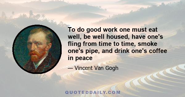 To do good work one must eat well, be well housed, have one's fling from time to time, smoke one's pipe, and drink one's coffee in peace