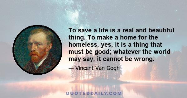 To save a life is a real and beautiful thing. To make a home for the homeless, yes, it is a thing that must be good; whatever the world may say, it cannot be wrong.