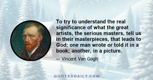 To try to understand the real significance of what the great artists, the serious masters, tell us in their masterpieces, that leads to God; one man wrote or told it in a book; another, in a picture.