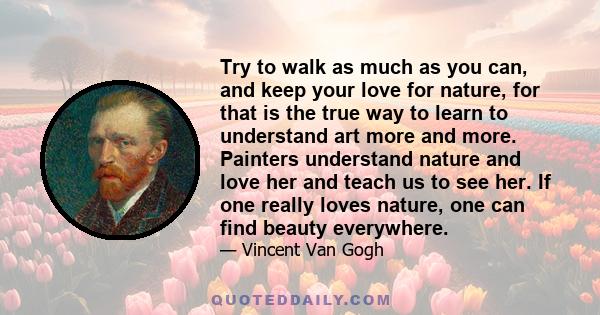 Try to walk as much as you can, and keep your love for nature, for that is the true way to learn to understand art more and more. Painters understand nature and love her and teach us to see her. If one really loves