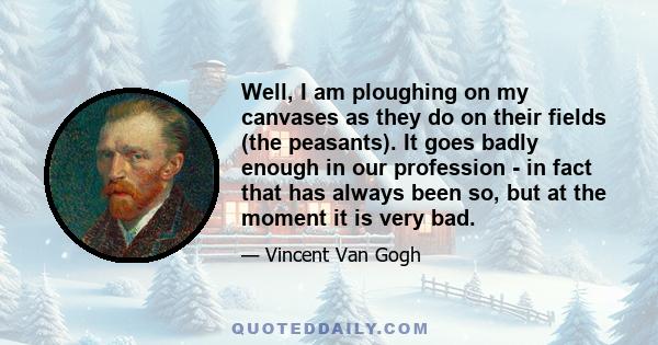 Well, I am ploughing on my canvases as they do on their fields (the peasants). It goes badly enough in our profession - in fact that has always been so, but at the moment it is very bad.