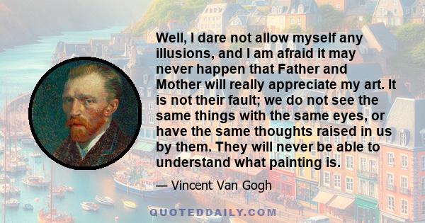 Well, I dare not allow myself any illusions, and I am afraid it may never happen that Father and Mother will really appreciate my art. It is not their fault; we do not see the same things with the same eyes, or have the 