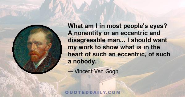 What am I in most people's eyes? A nonentity or an eccentric and disagreeable man... I should want my work to show what is in the heart of such an eccentric, of such a nobody.