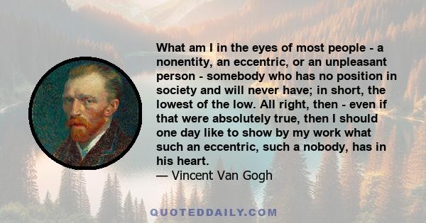 What am I in the eyes of most people - a nonentity, an eccentric, or an unpleasant person - somebody who has no position in society and will never have; in short, the lowest of the low. All right, then - even if that