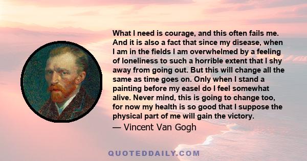 What I need is courage, and this often fails me. And it is also a fact that since my disease, when I am in the fields I am overwhelmed by a feeling of loneliness to such a horrible extent that I shy away from going out. 