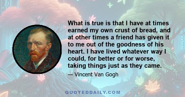 What is true is that I have at times earned my own crust of bread, and at other times a friend has given it to me out of the goodness of his heart. I have lived whatever way I could, for better or for worse, taking