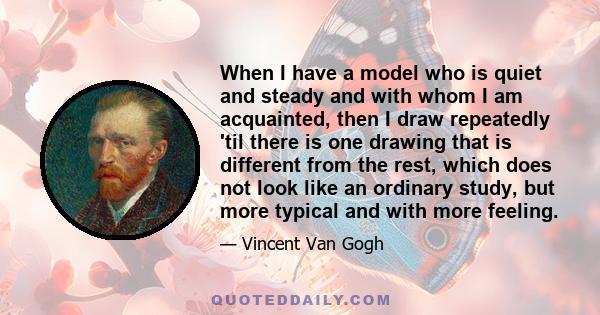 When I have a model who is quiet and steady and with whom I am acquainted, then I draw repeatedly 'til there is one drawing that is different from the rest, which does not look like an ordinary study, but more typical