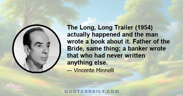 The Long, Long Trailer (1954) actually happened and the man wrote a book about it. Father of the Bride, same thing; a banker wrote that who had never written anything else.