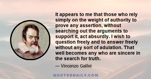 It appears to me that those who rely simply on the weight of authority to prove any assertion, without searching out the arguments to support it, act absurdly. I wish to question freely and to answer freely without any