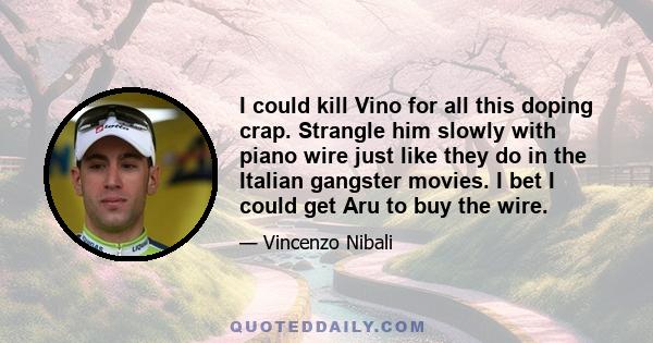 I could kill Vino for all this doping crap. Strangle him slowly with piano wire just like they do in the Italian gangster movies. I bet I could get Aru to buy the wire.