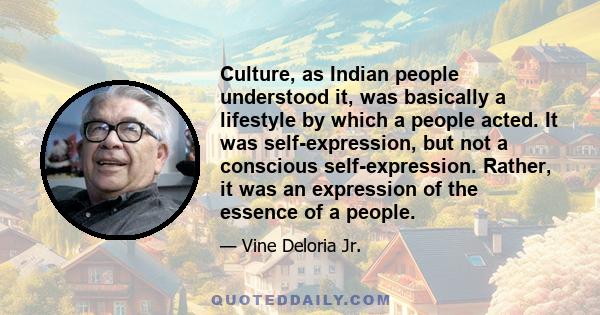 Culture, as Indian people understood it, was basically a lifestyle by which a people acted. It was self-expression, but not a conscious self-expression. Rather, it was an expression of the essence of a people.