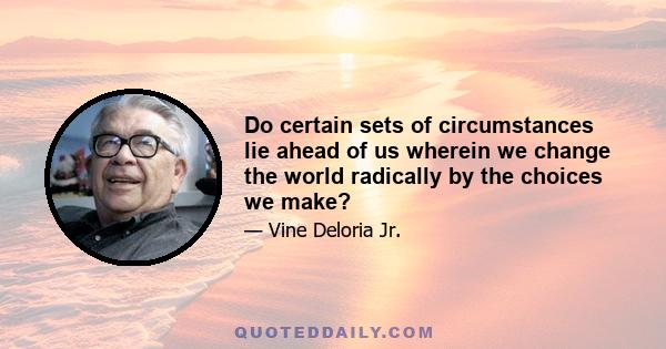 Do certain sets of circumstances lie ahead of us wherein we change the world radically by the choices we make?