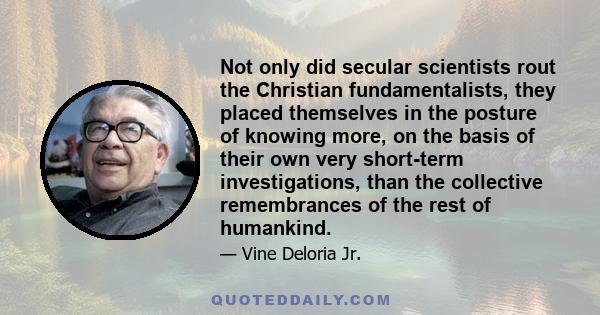 Not only did secular scientists rout the Christian fundamentalists, they placed themselves in the posture of knowing more, on the basis of their own very short-term investigations, than the collective remembrances of