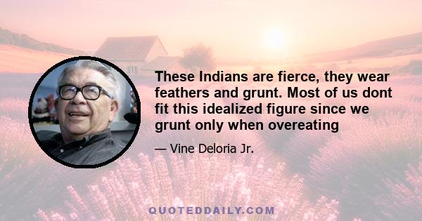 These Indians are fierce, they wear feathers and grunt. Most of us dont fit this idealized figure since we grunt only when overeating