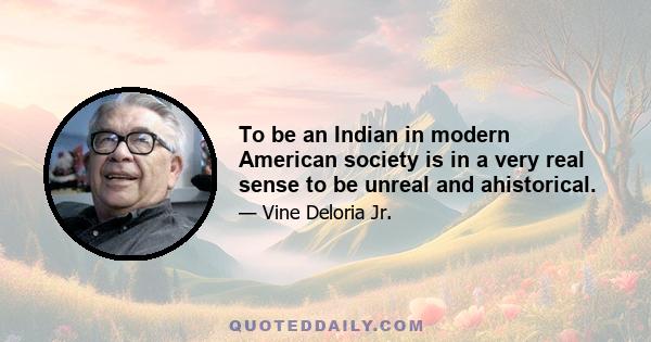 To be an Indian in modern American society is in a very real sense to be unreal and ahistorical.