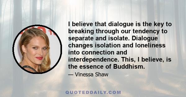 I believe that dialogue is the key to breaking through our tendency to separate and isolate. Dialogue changes isolation and loneliness into connection and interdependence. This, I believe, is the essence of Buddhism.