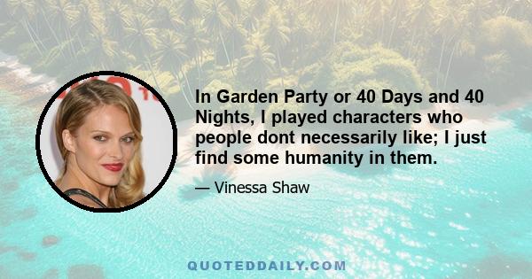 In Garden Party or 40 Days and 40 Nights, I played characters who people dont necessarily like; I just find some humanity in them.