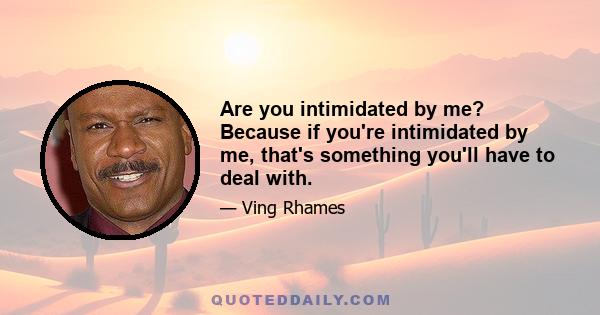 Are you intimidated by me? Because if you're intimidated by me, that's something you'll have to deal with.