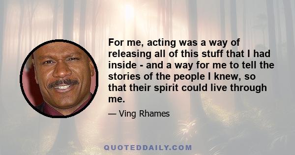 For me, acting was a way of releasing all of this stuff that I had inside - and a way for me to tell the stories of the people I knew, so that their spirit could live through me.