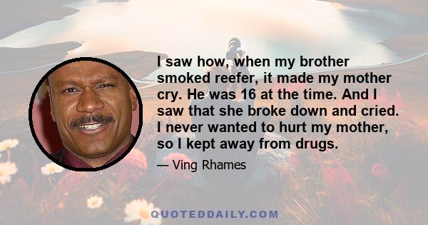 I saw how, when my brother smoked reefer, it made my mother cry. He was 16 at the time. And I saw that she broke down and cried. I never wanted to hurt my mother, so I kept away from drugs.