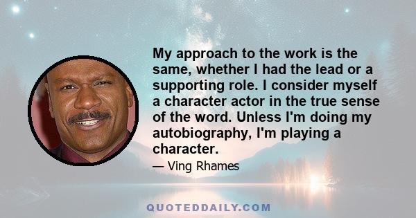 My approach to the work is the same, whether I had the lead or a supporting role. I consider myself a character actor in the true sense of the word. Unless I'm doing my autobiography, I'm playing a character.