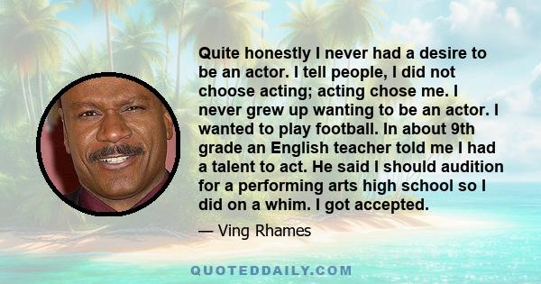 Quite honestly I never had a desire to be an actor. I tell people, I did not choose acting; acting chose me. I never grew up wanting to be an actor. I wanted to play football. In about 9th grade an English teacher told