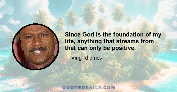 Since God is the foundation of my life, anything that streams from that can only be positive.