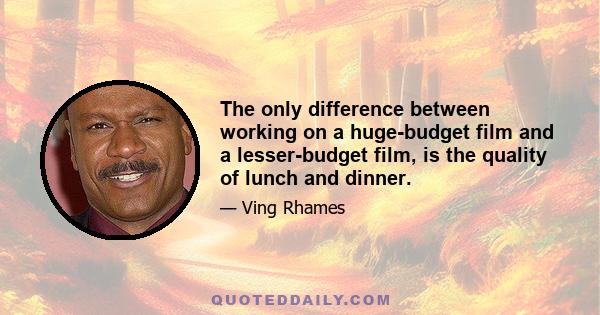 The only difference between working on a huge-budget film and a lesser-budget film, is the quality of lunch and dinner.