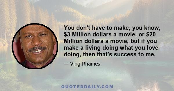 You don't have to make, you know, $3 Million dollars a movie, or $20 Million dollars a movie, but if you make a living doing what you love doing, then that's success to me.