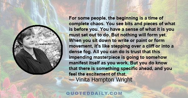 For some people, the beginning is a time of complete chaos. You see bits and pieces of what is before you. You have a sense of what it is you must set out to do. But nothing will form yet. When you sit down to write or