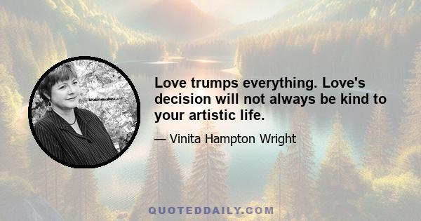 Love trumps everything. Love's decision will not always be kind to your artistic life.