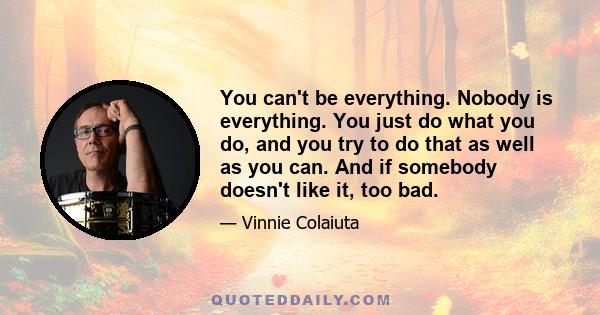 You can't be everything. Nobody is everything. You just do what you do, and you try to do that as well as you can. And if somebody doesn't like it, too bad.