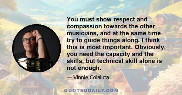 You must show respect and compassion towards the other musicians, and at the same time try to guide things along. I think this is most important. Obviously, you need the capacity and the skills, but technical skill