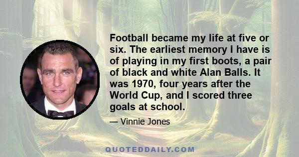 Football became my life at five or six. The earliest memory I have is of playing in my first boots, a pair of black and white Alan Balls. It was 1970, four years after the World Cup, and I scored three goals at school.