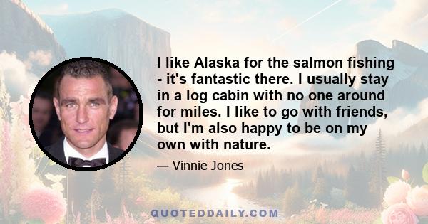 I like Alaska for the salmon fishing - it's fantastic there. I usually stay in a log cabin with no one around for miles. I like to go with friends, but I'm also happy to be on my own with nature.